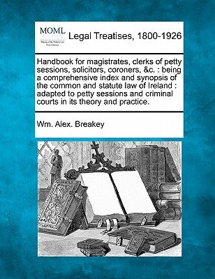Handbook for magistrates, clerks of petty sessions, solicitors, coroners, &c.: being a comprehensive index and synopsis of the common and statute law by Breakey, Wm Alex