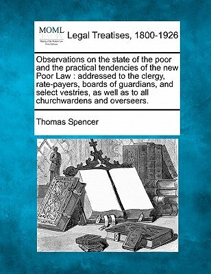 Observations on the State of the Poor and the Practical Tendencies of the New Poor Law: Addressed to the Clergy, Rate-Payers, Boards of Guardians, and by Spencer, Thomas