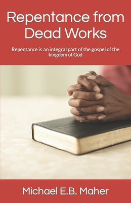Repentance from Dead Works: Repentance is an integral part of the gospel of the kingdom of God by Maher, Michael E. B.