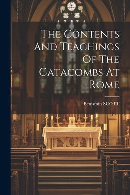 The Contents And Teachings Of The Catacombs At Rome by Scott, Benjamin