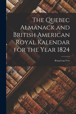 The Quebec Almanack and British American Royal Kalendar for the Year 1824 [microform]: Being Leap Year by Anonymous