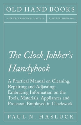 The Clock Jobber's Handybook - A Practical Manual on Cleaning, Repairing and Adjusting: Embracing Information on the Tools, Materials, Appliances and by Hasluck, Paul N.