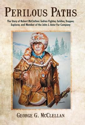 Perilous Paths: The Story of Robert McClellan: Indian Fighter, Soldier, Trapper, Explorer, and Member of the John J. Astor Fur Company by McClellan, George G.