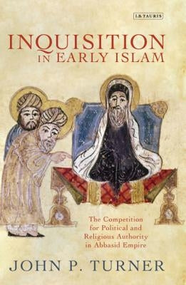 Inquisition in Early Islam: The Competition for Political and Religious Authority in the Abbasid Empire by Turner, John P.