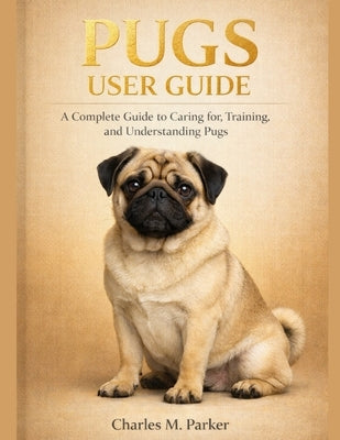 Pugs User Guide: A Complete Guide to Caring for, Training, and Understanding Pugs by M. Parker, Charles