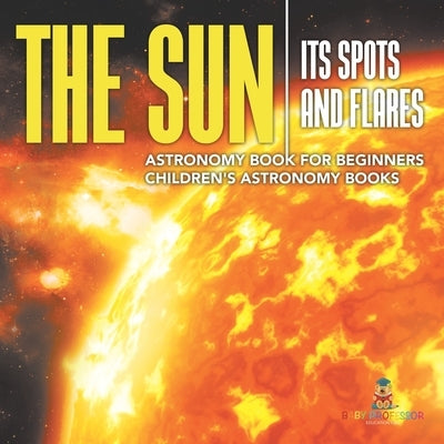 The Sun: Its Spots and Flares - Astronomy Book for Beginners Children's Astronomy Books by Baby Professor
