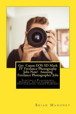 Get Canon EOS 5D Mark IV Freelance Photography Jobs Now! Amazing Freelance Photographer Jobs: Starting a Photography Business with a Commercial Photog by Mahoney, Brian