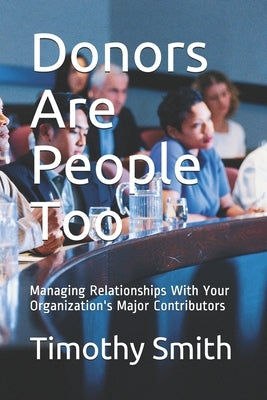 Donors Are People Too: Managing Relationships With Your Organization's Major Contributors by Smith, Timothy