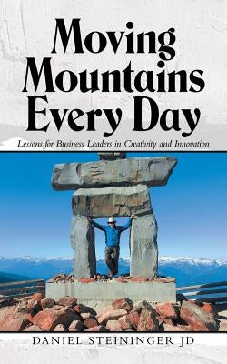 Moving Mountains Every Day: Lessons for Business Leaders in Creativity and Innovation by Steininger Jd, Daniel
