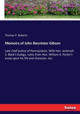 Memoirs of John Bannister Gibson: Late chief justice of Pennsylvania. With Hon. Jeremiah S. Black's Eulogy, notes from Hon. William A. Porter's essay by Roberts, Thomas P.