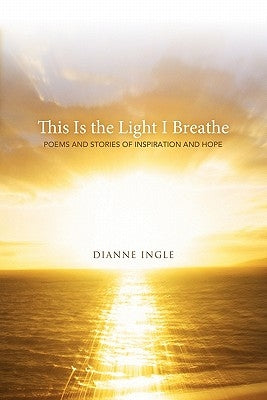 This Is the Light I Breathe: Poems and Stories of Inspiration and Hope by Ingle, Dianne