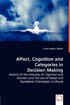 Affect, Cognition and Categories in Decision Making - Aspects of the Interplay of Cognition and Emotion and the Use of Verbal and Numerical Informatio by Trujillo, Carlos Andres