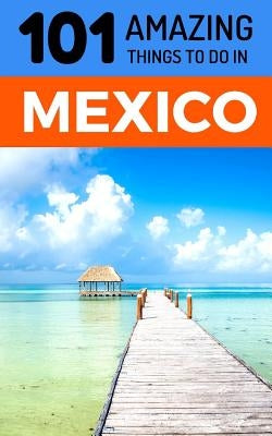 101 Amazing Things to Do in Mexico: Mexico Travel Guide by Amazing Things, 101