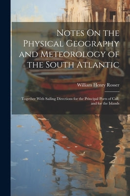 Notes On the Physical Geography and Meteorology of the South Atlantic: Together With Sailing Directions for the Principal Ports of Call, and for the I by Rosser, William Henry