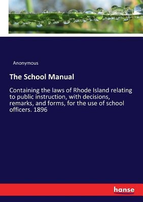 The School Manual: Containing the laws of Rhode Island relating to public instruction, with decisions, remarks, and forms, for the use of school offic by Anonymous