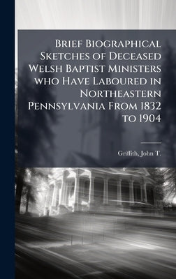 Brief Biographical Sketches of Deceased Welsh Baptist Ministers who Have Laboured in Northeastern Pennsylvania From 1832 to 1904 by Griffith, John T. 1845-1917