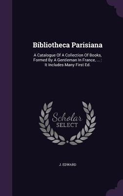 Bibliotheca Parisiana: A Catalogue Of A Collection Of Books, Formed By A Gentleman In France, ...: It Includes Many First Ed. by Edward, J.