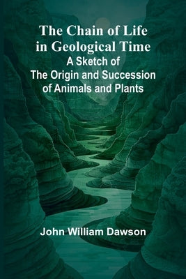 The Chain of Life in Geological Time; A Sketch of the Origin and Succession of Animals and Plants by William Dawson, John