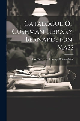 Catalogue Of Cushman Library, Bernardston, Mass by Cushman Library Bernardston, Mass