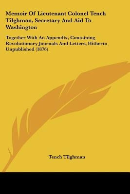 Memoir of Lieutenant Colonel Tench Tilghman, Secretary and Aid to Washington: Together with an Appendix, Containing Revolutionary Journals and Letters by Tilghman, Tench