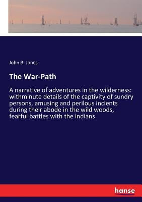 The War-Path: A narrative of adventures in the wilderness: withminute details of the captivity of sundry persons, amusing and perilous incients during by Jones, John B.