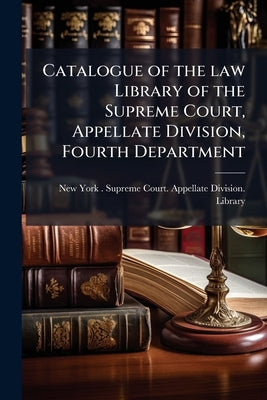 Catalogue of the law Library of the Supreme Court, Appellate Division, Fourth Department: And an Index Digest of Cases in the Fourth Department Report by New York (State) Supreme Court Appella