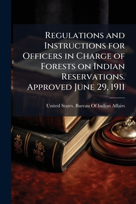 Regulations and Instructions for Officers in Charge of Forests on Indian Reservations. Approved June 29, 1911 by United States Bureau of Indian Affairs