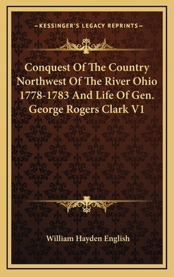 Conquest Of The Country Northwest Of The River Ohio 1778-1783 And Life Of Gen. George Rogers Clark V1 by English, William Hayden