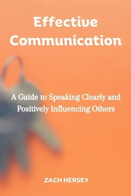 Effective Communication: A Guide to Speaking Clearly and Positively Influencing Others by Hersey, Zach
