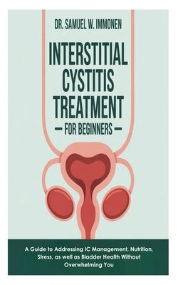Interstitial Cystitis Treatment for Beginners: A Guide to Addressing IC Management, Nutrition, Stress, as well as Bladder Health Without Overwhelming by W. Immonen, Samuel