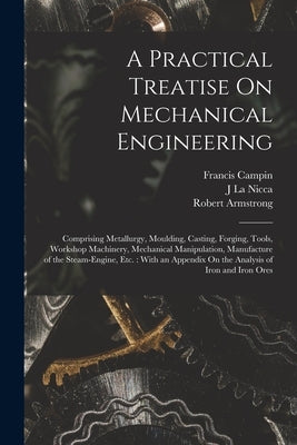 A Practical Treatise On Mechanical Engineering: Comprising Metallurgy, Moulding, Casting, Forging, Tools, Workshop Machinery, Mechanical Manipulation, by Armstrong, Robert