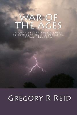 War of the Ages: A Complete Scriptural Guide to Confronting and Defeating Satan's Kingdom by Reid, Gregory R.
