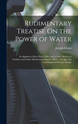 Rudimentary Treatise On the Power of Water: As Applied to Drive Flour Mills, and to Give Motion to Turbines and Other Hydrostatic Engines. With ... an by Glynn, Joseph