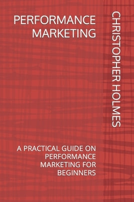 Performance Marketing: A Practical Guide on Performance Marketing for Beginners by Holmes, Christopher