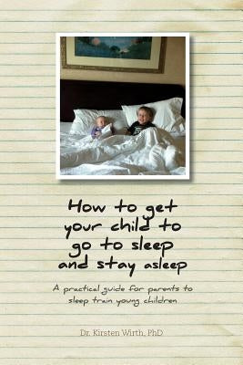 How to get your child to go to sleep and stay asleep: A practical guide for parents to sleep train young children by Wirth, Kirsten