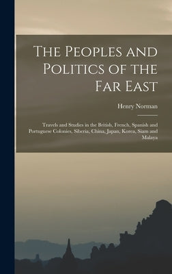 The Peoples and Politics of the Far East: Travels and Studies in the British, French, Spanish and Portuguese Colonies, Siberia, China, Japan, Korea, S by Norman, Henry