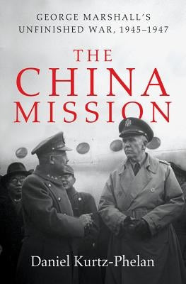 The China Mission: George Marshall's Unfinished War, 1945-1947 by Kurtz-Phelan, Daniel