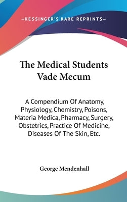 The Medical Students Vade Mecum: A Compendium Of Anatomy, Physiology, Chemistry, Poisons, Materia Medica, Pharmacy, Surgery, Obstetrics, Practice Of M by Mendenhall, George