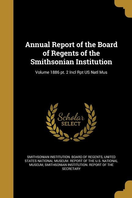 Annual Report of the Board of Regents of the Smithsonian Institution; Volume 1886 pt. 2 Incl Rpt US Natl Mus by Smithsonian Institution Board of Regent