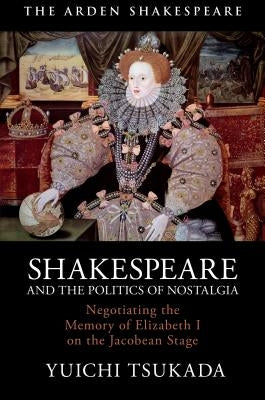 Shakespeare and the Politics of Nostalgia: Negotiating the Memory of Elizabeth I on the Jacobean Stage by Tsukada, Yuichi