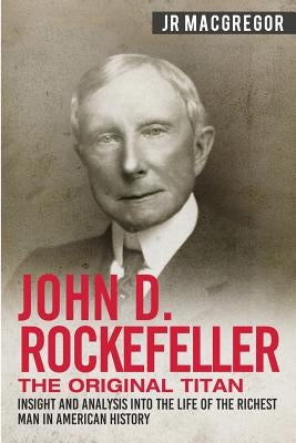 John D. Rockefeller - The Original Titan: Insight and Analysis into the Life of the Richest Man in American History by MacGregor, J. R.