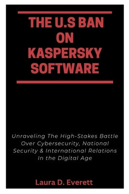 The U.S Ban on Kaspersky Software: Unraveling The High-Stakes Battle Over Cybersecurity, National Security & International Relations In the Digital Ag by Everett, Laura D.