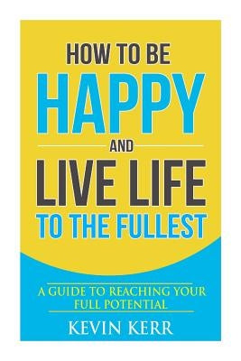 How to Be Happy and Live Life to the Fullest: A Guide to Reaching Your Full Potential by Kerr, Kevin