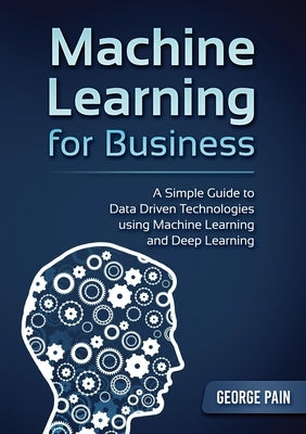 A Simple Guide to Data Driven Technologies using Machine Learning and Deep Learning: Machine Learning for Business by Pain, George