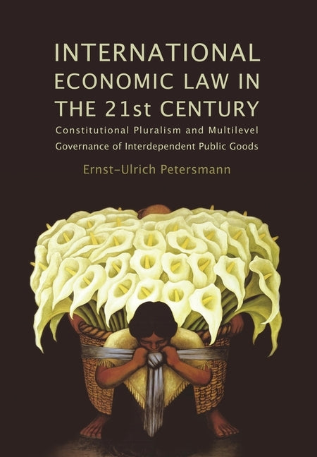 International Economic Law in the 21st Century: Constitutional Pluralism and Multilevel Governance of Interdependent Public Goods by Petersmann, Ernst-Ulrich