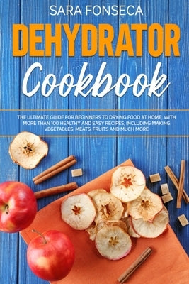 Dehydrator Cookbook: The Ultimate Guide for Beginners to Drying Food at Home, With More than 100 Healthy and Easy Recipes, Including Making by Fonseca, Sara