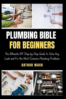 Plumbing Bible for Beginners: The Ultimate DIY Step-by-Step Guide to Solve Any Leak and Fix the Most Common Plumbing Problems by Mack, Arthur