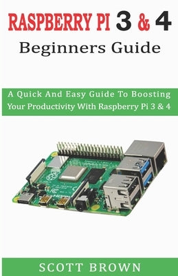 Raspberry Pi 3 & 4 Beginners Guide: A Quick And Easy Guide To Boosting Your Productivity With Raspberry Pi 3 & 4 by Brown, Scott
