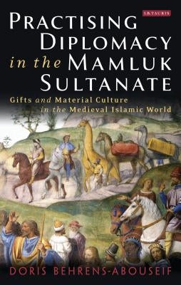 Practising Diplomacy in the Mamluk Sultanate: Gifts and Material Culture in the Medieval Islamic World by Behrens-Abouseif, Doris