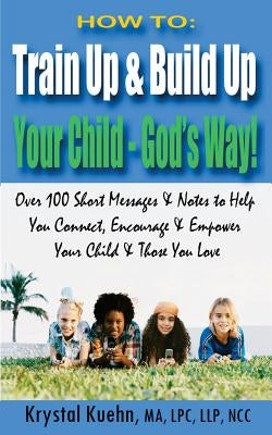 How to: Train Up & Build Up Your Child - God's Way!: Over 100 Short Messages & Notes to help you Connect, Encourage & Empower by Kuehn, Krystal